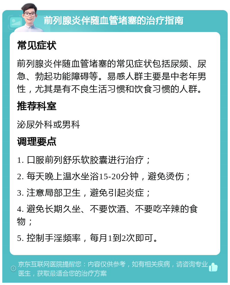 前列腺炎伴随血管堵塞的治疗指南 常见症状 前列腺炎伴随血管堵塞的常见症状包括尿频、尿急、勃起功能障碍等。易感人群主要是中老年男性，尤其是有不良生活习惯和饮食习惯的人群。 推荐科室 泌尿外科或男科 调理要点 1. 口服前列舒乐软胶囊进行治疗； 2. 每天晚上温水坐浴15-20分钟，避免烫伤； 3. 注意局部卫生，避免引起炎症； 4. 避免长期久坐、不要饮酒、不要吃辛辣的食物； 5. 控制手淫频率，每月1到2次即可。