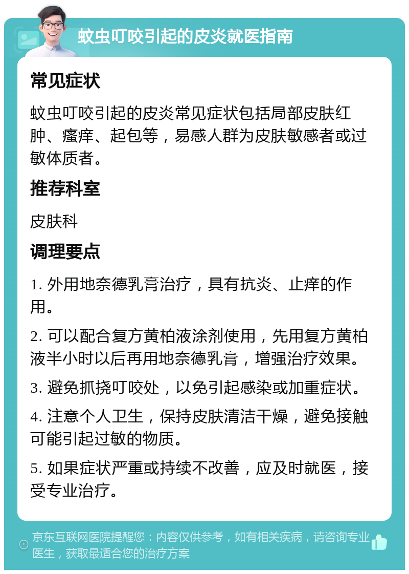 蚊虫叮咬引起的皮炎就医指南 常见症状 蚊虫叮咬引起的皮炎常见症状包括局部皮肤红肿、瘙痒、起包等，易感人群为皮肤敏感者或过敏体质者。 推荐科室 皮肤科 调理要点 1. 外用地奈德乳膏治疗，具有抗炎、止痒的作用。 2. 可以配合复方黄柏液涂剂使用，先用复方黄柏液半小时以后再用地奈德乳膏，增强治疗效果。 3. 避免抓挠叮咬处，以免引起感染或加重症状。 4. 注意个人卫生，保持皮肤清洁干燥，避免接触可能引起过敏的物质。 5. 如果症状严重或持续不改善，应及时就医，接受专业治疗。