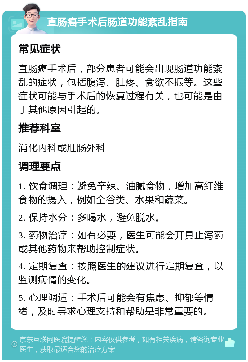 直肠癌手术后肠道功能紊乱指南 常见症状 直肠癌手术后，部分患者可能会出现肠道功能紊乱的症状，包括腹泻、肚疼、食欲不振等。这些症状可能与手术后的恢复过程有关，也可能是由于其他原因引起的。 推荐科室 消化内科或肛肠外科 调理要点 1. 饮食调理：避免辛辣、油腻食物，增加高纤维食物的摄入，例如全谷类、水果和蔬菜。 2. 保持水分：多喝水，避免脱水。 3. 药物治疗：如有必要，医生可能会开具止泻药或其他药物来帮助控制症状。 4. 定期复查：按照医生的建议进行定期复查，以监测病情的变化。 5. 心理调适：手术后可能会有焦虑、抑郁等情绪，及时寻求心理支持和帮助是非常重要的。