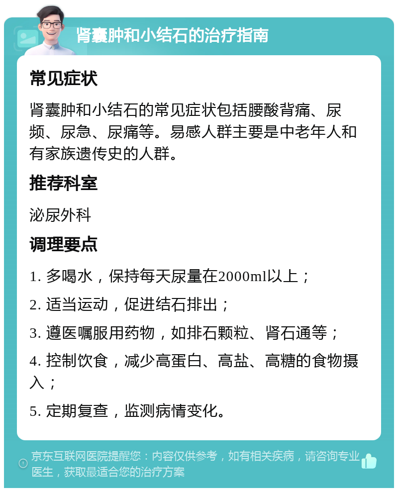 肾囊肿和小结石的治疗指南 常见症状 肾囊肿和小结石的常见症状包括腰酸背痛、尿频、尿急、尿痛等。易感人群主要是中老年人和有家族遗传史的人群。 推荐科室 泌尿外科 调理要点 1. 多喝水，保持每天尿量在2000ml以上； 2. 适当运动，促进结石排出； 3. 遵医嘱服用药物，如排石颗粒、肾石通等； 4. 控制饮食，减少高蛋白、高盐、高糖的食物摄入； 5. 定期复查，监测病情变化。