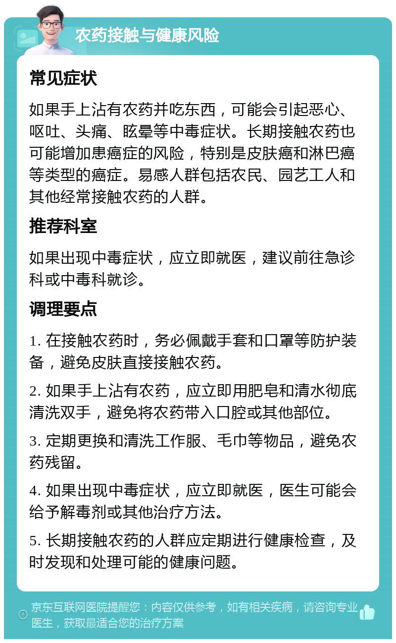 农药接触与健康风险 常见症状 如果手上沾有农药并吃东西，可能会引起恶心、呕吐、头痛、眩晕等中毒症状。长期接触农药也可能增加患癌症的风险，特别是皮肤癌和淋巴癌等类型的癌症。易感人群包括农民、园艺工人和其他经常接触农药的人群。 推荐科室 如果出现中毒症状，应立即就医，建议前往急诊科或中毒科就诊。 调理要点 1. 在接触农药时，务必佩戴手套和口罩等防护装备，避免皮肤直接接触农药。 2. 如果手上沾有农药，应立即用肥皂和清水彻底清洗双手，避免将农药带入口腔或其他部位。 3. 定期更换和清洗工作服、毛巾等物品，避免农药残留。 4. 如果出现中毒症状，应立即就医，医生可能会给予解毒剂或其他治疗方法。 5. 长期接触农药的人群应定期进行健康检查，及时发现和处理可能的健康问题。