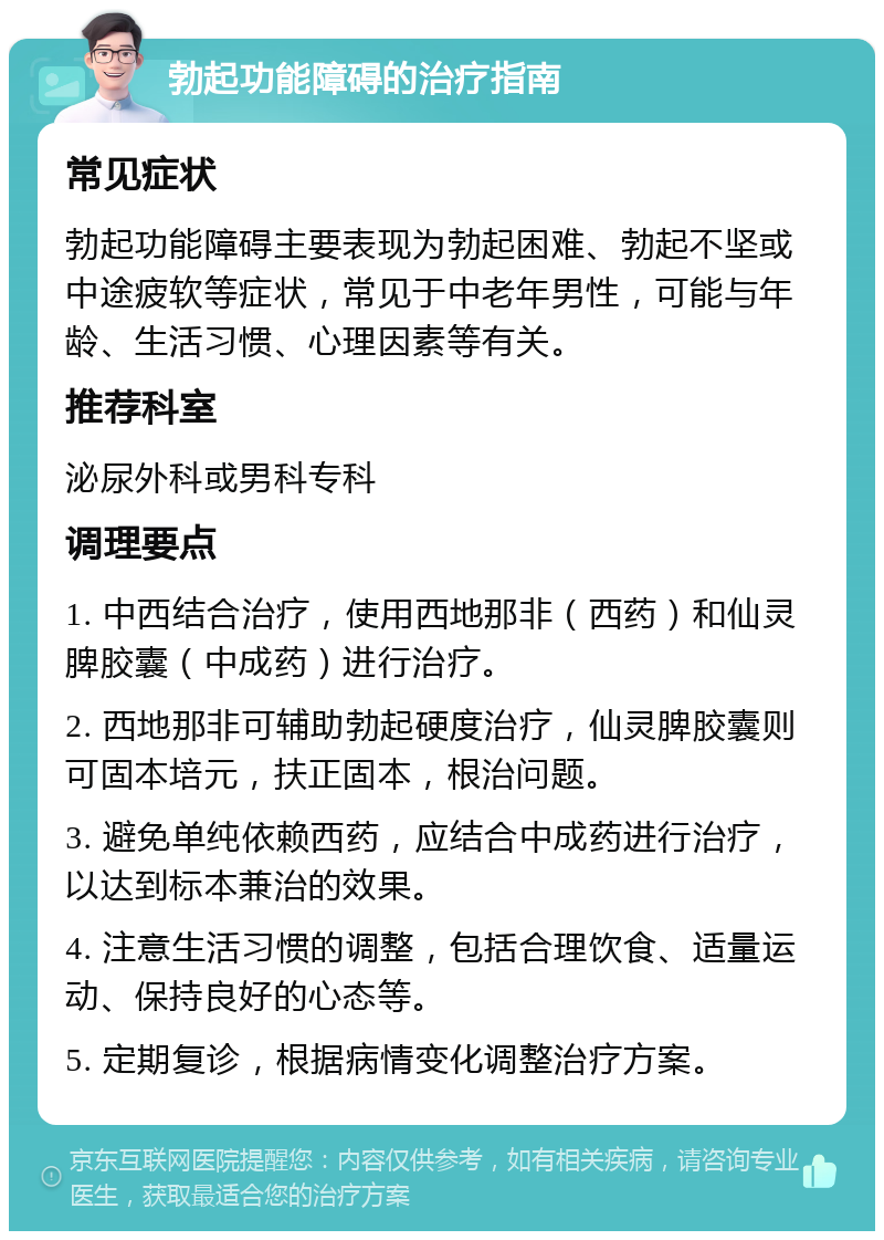 勃起功能障碍的治疗指南 常见症状 勃起功能障碍主要表现为勃起困难、勃起不坚或中途疲软等症状，常见于中老年男性，可能与年龄、生活习惯、心理因素等有关。 推荐科室 泌尿外科或男科专科 调理要点 1. 中西结合治疗，使用西地那非（西药）和仙灵脾胶囊（中成药）进行治疗。 2. 西地那非可辅助勃起硬度治疗，仙灵脾胶囊则可固本培元，扶正固本，根治问题。 3. 避免单纯依赖西药，应结合中成药进行治疗，以达到标本兼治的效果。 4. 注意生活习惯的调整，包括合理饮食、适量运动、保持良好的心态等。 5. 定期复诊，根据病情变化调整治疗方案。