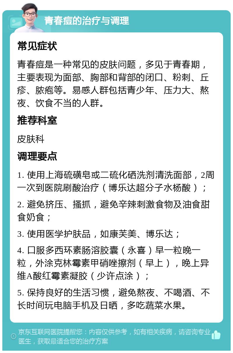 青春痘的治疗与调理 常见症状 青春痘是一种常见的皮肤问题，多见于青春期，主要表现为面部、胸部和背部的闭口、粉刺、丘疹、脓疱等。易感人群包括青少年、压力大、熬夜、饮食不当的人群。 推荐科室 皮肤科 调理要点 1. 使用上海硫磺皂或二硫化硒洗剂清洗面部，2周一次到医院刷酸治疗（博乐达超分子水杨酸）； 2. 避免挤压、搔抓，避免辛辣刺激食物及油食甜食奶食； 3. 使用医学护肤品，如康芙美、博乐达； 4. 口服多西环素肠溶胶囊（永喜）早一粒晚一粒，外涂克林霉素甲硝唑擦剂（早上），晚上异维A酸红霉素凝胶（少许点涂）； 5. 保持良好的生活习惯，避免熬夜、不喝酒、不长时间玩电脑手机及日晒，多吃蔬菜水果。