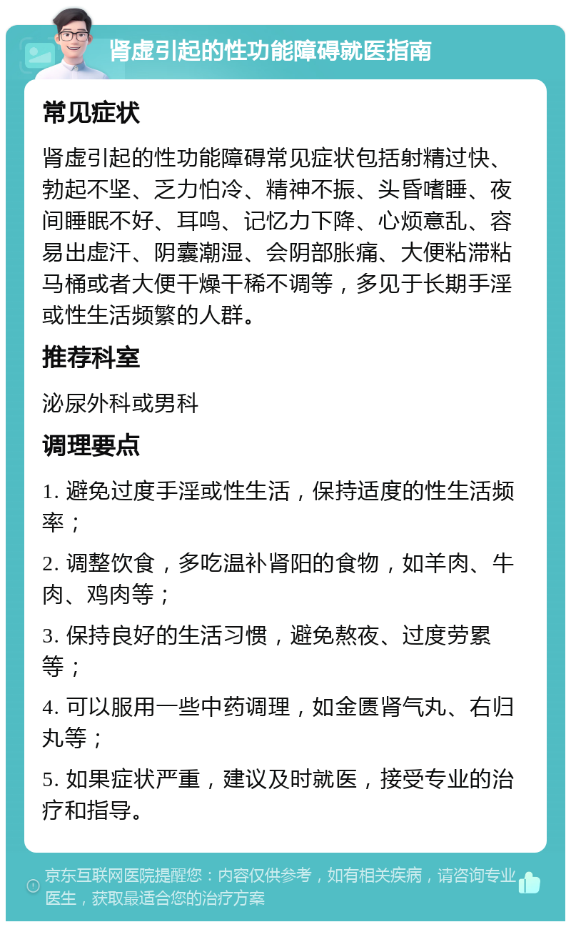 肾虚引起的性功能障碍就医指南 常见症状 肾虚引起的性功能障碍常见症状包括射精过快、勃起不坚、乏力怕冷、精神不振、头昏嗜睡、夜间睡眠不好、耳鸣、记忆力下降、心烦意乱、容易出虚汗、阴囊潮湿、会阴部胀痛、大便粘滞粘马桶或者大便干燥干稀不调等，多见于长期手淫或性生活频繁的人群。 推荐科室 泌尿外科或男科 调理要点 1. 避免过度手淫或性生活，保持适度的性生活频率； 2. 调整饮食，多吃温补肾阳的食物，如羊肉、牛肉、鸡肉等； 3. 保持良好的生活习惯，避免熬夜、过度劳累等； 4. 可以服用一些中药调理，如金匮肾气丸、右归丸等； 5. 如果症状严重，建议及时就医，接受专业的治疗和指导。