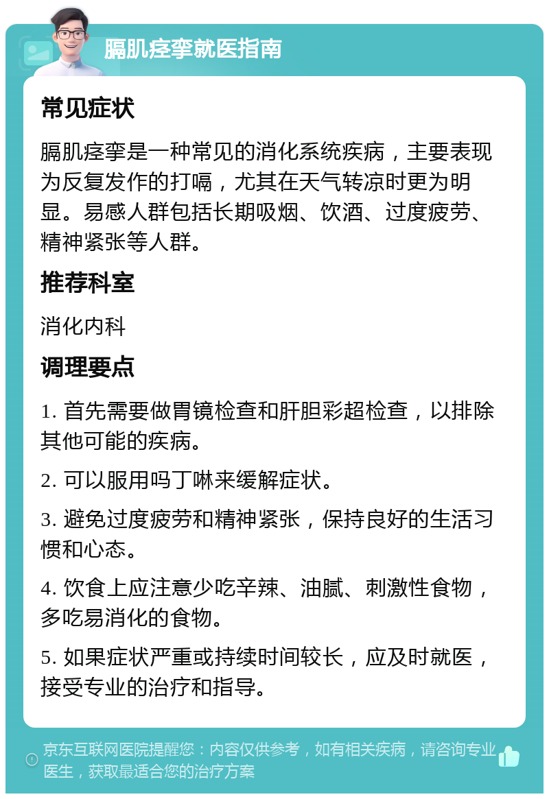 膈肌痉挛就医指南 常见症状 膈肌痉挛是一种常见的消化系统疾病，主要表现为反复发作的打嗝，尤其在天气转凉时更为明显。易感人群包括长期吸烟、饮酒、过度疲劳、精神紧张等人群。 推荐科室 消化内科 调理要点 1. 首先需要做胃镜检查和肝胆彩超检查，以排除其他可能的疾病。 2. 可以服用吗丁啉来缓解症状。 3. 避免过度疲劳和精神紧张，保持良好的生活习惯和心态。 4. 饮食上应注意少吃辛辣、油腻、刺激性食物，多吃易消化的食物。 5. 如果症状严重或持续时间较长，应及时就医，接受专业的治疗和指导。