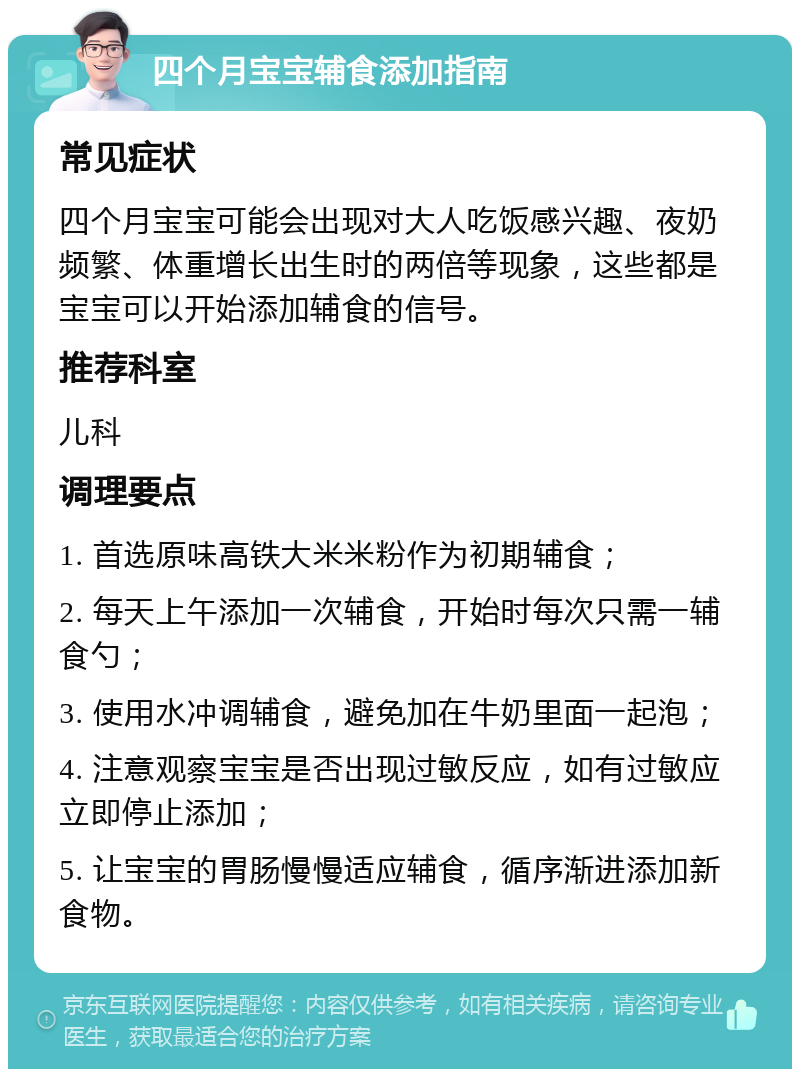 四个月宝宝辅食添加指南 常见症状 四个月宝宝可能会出现对大人吃饭感兴趣、夜奶频繁、体重增长出生时的两倍等现象，这些都是宝宝可以开始添加辅食的信号。 推荐科室 儿科 调理要点 1. 首选原味高铁大米米粉作为初期辅食； 2. 每天上午添加一次辅食，开始时每次只需一辅食勺； 3. 使用水冲调辅食，避免加在牛奶里面一起泡； 4. 注意观察宝宝是否出现过敏反应，如有过敏应立即停止添加； 5. 让宝宝的胃肠慢慢适应辅食，循序渐进添加新食物。