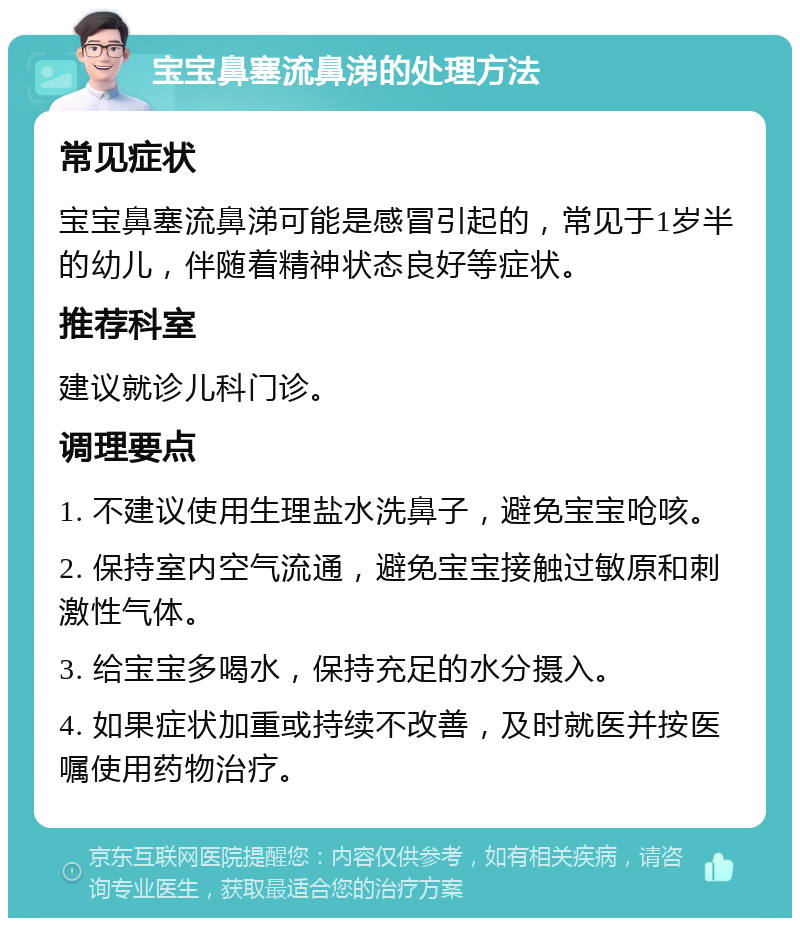 宝宝鼻塞流鼻涕的处理方法 常见症状 宝宝鼻塞流鼻涕可能是感冒引起的，常见于1岁半的幼儿，伴随着精神状态良好等症状。 推荐科室 建议就诊儿科门诊。 调理要点 1. 不建议使用生理盐水洗鼻子，避免宝宝呛咳。 2. 保持室内空气流通，避免宝宝接触过敏原和刺激性气体。 3. 给宝宝多喝水，保持充足的水分摄入。 4. 如果症状加重或持续不改善，及时就医并按医嘱使用药物治疗。