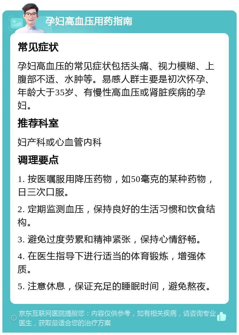 孕妇高血压用药指南 常见症状 孕妇高血压的常见症状包括头痛、视力模糊、上腹部不适、水肿等。易感人群主要是初次怀孕、年龄大于35岁、有慢性高血压或肾脏疾病的孕妇。 推荐科室 妇产科或心血管内科 调理要点 1. 按医嘱服用降压药物，如50毫克的某种药物，日三次口服。 2. 定期监测血压，保持良好的生活习惯和饮食结构。 3. 避免过度劳累和精神紧张，保持心情舒畅。 4. 在医生指导下进行适当的体育锻炼，增强体质。 5. 注意休息，保证充足的睡眠时间，避免熬夜。