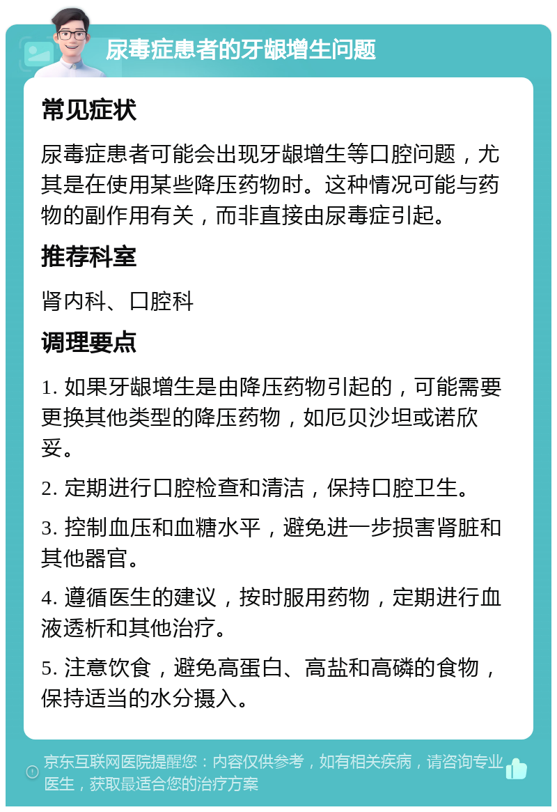 尿毒症患者的牙龈增生问题 常见症状 尿毒症患者可能会出现牙龈增生等口腔问题，尤其是在使用某些降压药物时。这种情况可能与药物的副作用有关，而非直接由尿毒症引起。 推荐科室 肾内科、口腔科 调理要点 1. 如果牙龈增生是由降压药物引起的，可能需要更换其他类型的降压药物，如厄贝沙坦或诺欣妥。 2. 定期进行口腔检查和清洁，保持口腔卫生。 3. 控制血压和血糖水平，避免进一步损害肾脏和其他器官。 4. 遵循医生的建议，按时服用药物，定期进行血液透析和其他治疗。 5. 注意饮食，避免高蛋白、高盐和高磷的食物，保持适当的水分摄入。