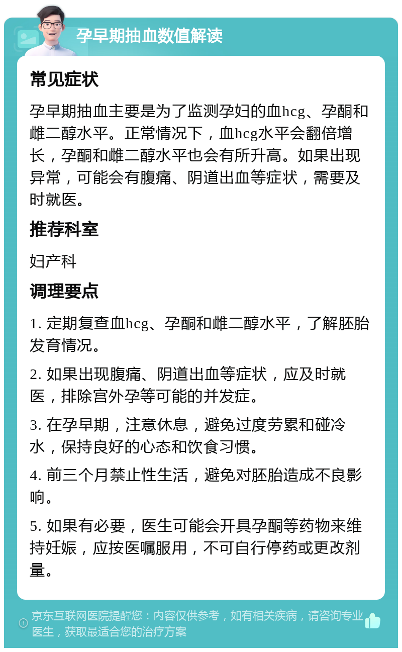 孕早期抽血数值解读 常见症状 孕早期抽血主要是为了监测孕妇的血hcg、孕酮和雌二醇水平。正常情况下，血hcg水平会翻倍增长，孕酮和雌二醇水平也会有所升高。如果出现异常，可能会有腹痛、阴道出血等症状，需要及时就医。 推荐科室 妇产科 调理要点 1. 定期复查血hcg、孕酮和雌二醇水平，了解胚胎发育情况。 2. 如果出现腹痛、阴道出血等症状，应及时就医，排除宫外孕等可能的并发症。 3. 在孕早期，注意休息，避免过度劳累和碰冷水，保持良好的心态和饮食习惯。 4. 前三个月禁止性生活，避免对胚胎造成不良影响。 5. 如果有必要，医生可能会开具孕酮等药物来维持妊娠，应按医嘱服用，不可自行停药或更改剂量。