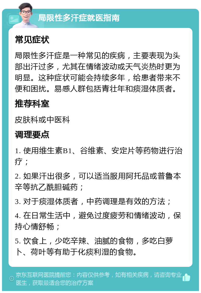 局限性多汗症就医指南 常见症状 局限性多汗症是一种常见的疾病，主要表现为头部出汗过多，尤其在情绪波动或天气炎热时更为明显。这种症状可能会持续多年，给患者带来不便和困扰。易感人群包括青壮年和痰湿体质者。 推荐科室 皮肤科或中医科 调理要点 1. 使用维生素B1、谷维素、安定片等药物进行治疗； 2. 如果汗出很多，可以适当服用阿托品或普鲁本辛等抗乙酰胆碱药； 3. 对于痰湿体质者，中药调理是有效的方法； 4. 在日常生活中，避免过度疲劳和情绪波动，保持心情舒畅； 5. 饮食上，少吃辛辣、油腻的食物，多吃白萝卜、荷叶等有助于化痰利湿的食物。