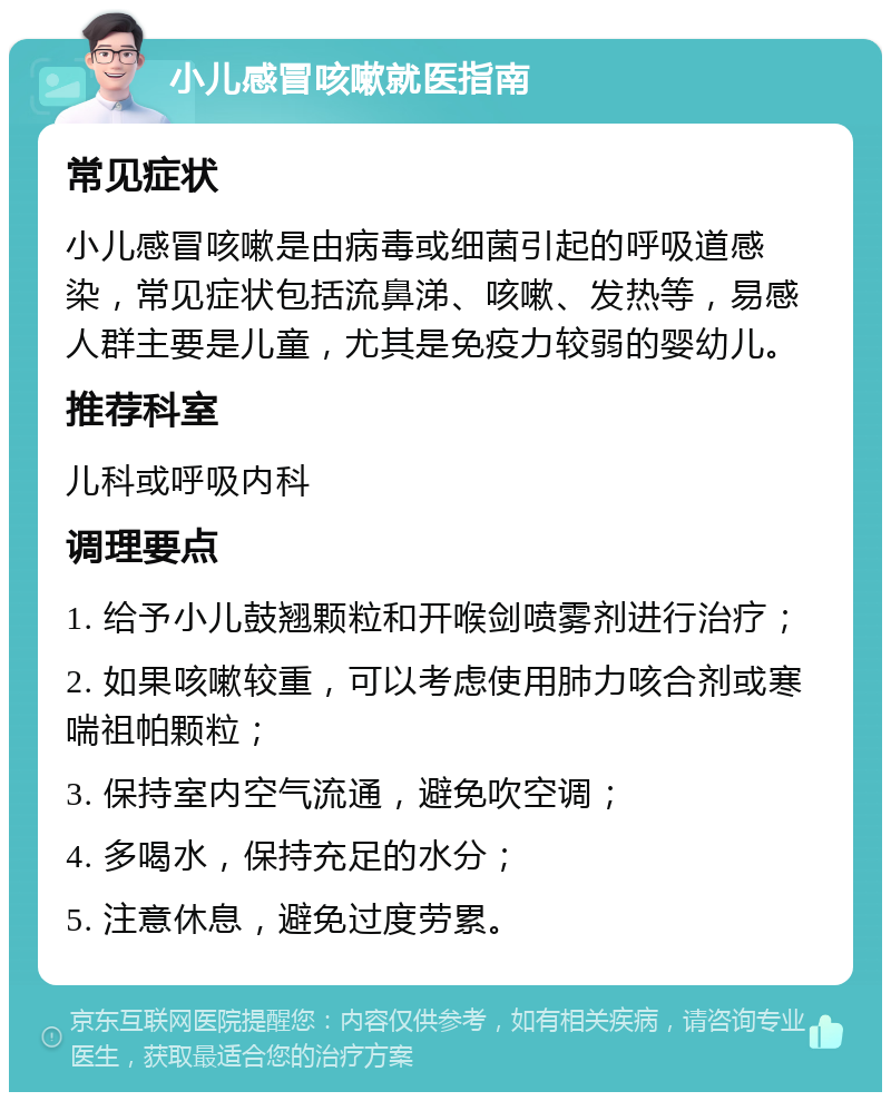 小儿感冒咳嗽就医指南 常见症状 小儿感冒咳嗽是由病毒或细菌引起的呼吸道感染，常见症状包括流鼻涕、咳嗽、发热等，易感人群主要是儿童，尤其是免疫力较弱的婴幼儿。 推荐科室 儿科或呼吸内科 调理要点 1. 给予小儿鼓翘颗粒和开喉剑喷雾剂进行治疗； 2. 如果咳嗽较重，可以考虑使用肺力咳合剂或寒喘祖帕颗粒； 3. 保持室内空气流通，避免吹空调； 4. 多喝水，保持充足的水分； 5. 注意休息，避免过度劳累。