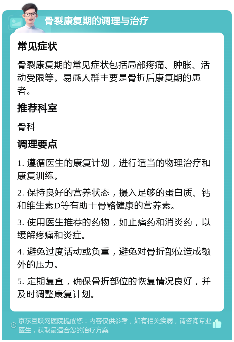 骨裂康复期的调理与治疗 常见症状 骨裂康复期的常见症状包括局部疼痛、肿胀、活动受限等。易感人群主要是骨折后康复期的患者。 推荐科室 骨科 调理要点 1. 遵循医生的康复计划，进行适当的物理治疗和康复训练。 2. 保持良好的营养状态，摄入足够的蛋白质、钙和维生素D等有助于骨骼健康的营养素。 3. 使用医生推荐的药物，如止痛药和消炎药，以缓解疼痛和炎症。 4. 避免过度活动或负重，避免对骨折部位造成额外的压力。 5. 定期复查，确保骨折部位的恢复情况良好，并及时调整康复计划。