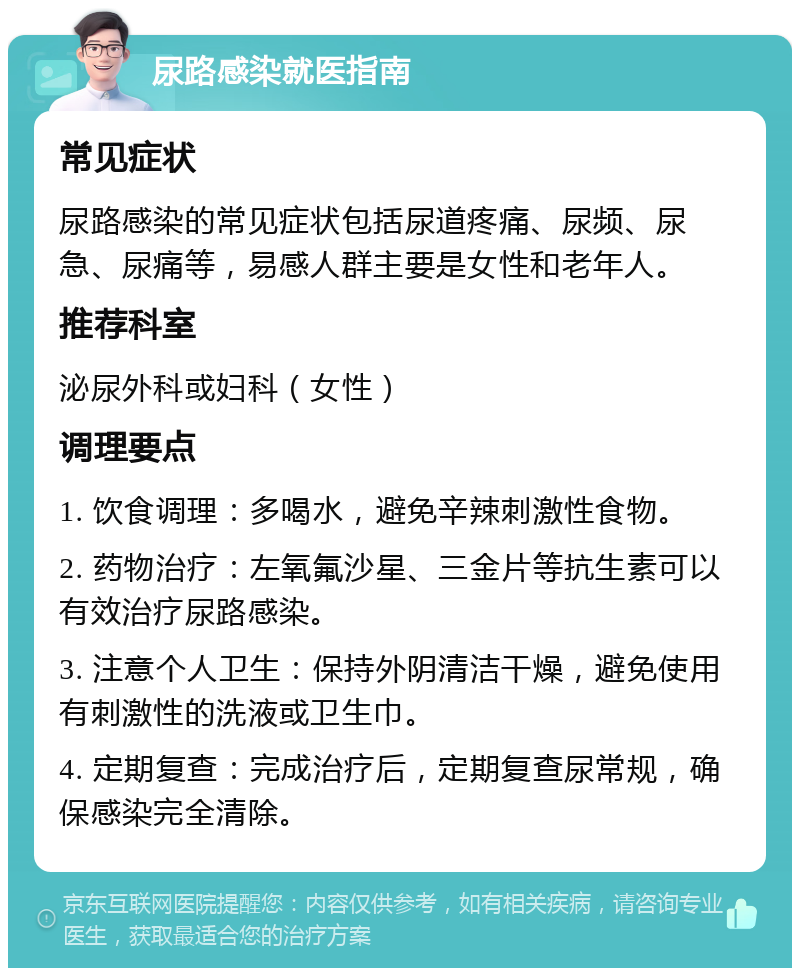 尿路感染就医指南 常见症状 尿路感染的常见症状包括尿道疼痛、尿频、尿急、尿痛等，易感人群主要是女性和老年人。 推荐科室 泌尿外科或妇科（女性） 调理要点 1. 饮食调理：多喝水，避免辛辣刺激性食物。 2. 药物治疗：左氧氟沙星、三金片等抗生素可以有效治疗尿路感染。 3. 注意个人卫生：保持外阴清洁干燥，避免使用有刺激性的洗液或卫生巾。 4. 定期复查：完成治疗后，定期复查尿常规，确保感染完全清除。