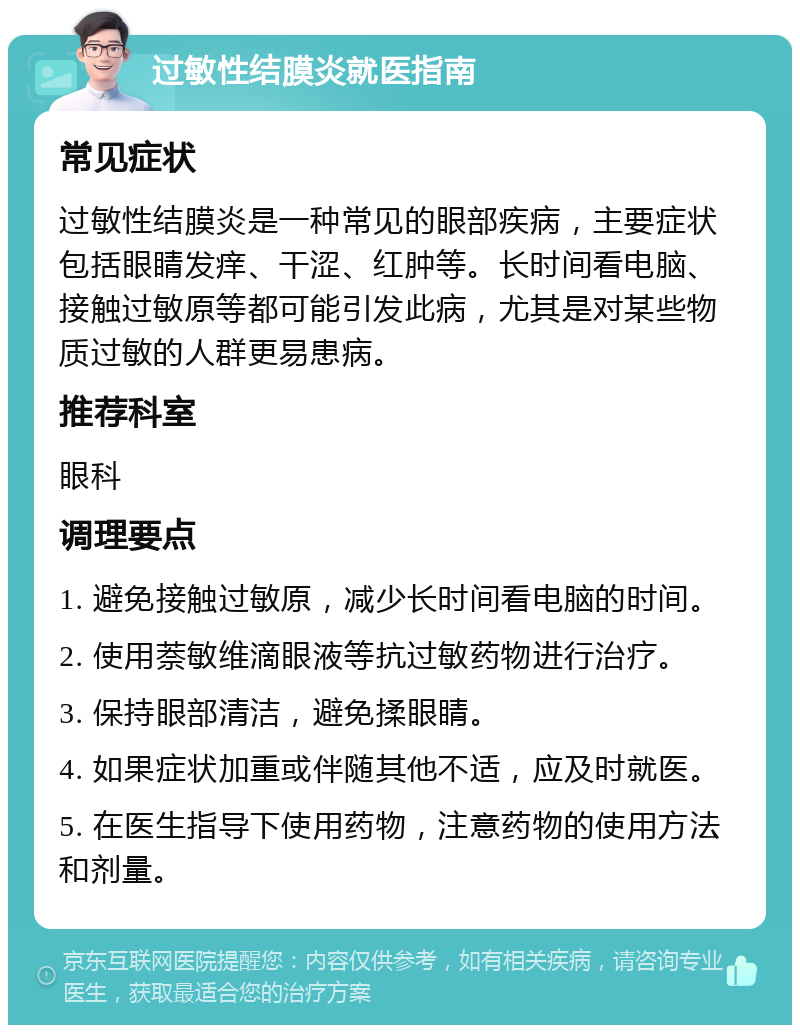 过敏性结膜炎就医指南 常见症状 过敏性结膜炎是一种常见的眼部疾病，主要症状包括眼睛发痒、干涩、红肿等。长时间看电脑、接触过敏原等都可能引发此病，尤其是对某些物质过敏的人群更易患病。 推荐科室 眼科 调理要点 1. 避免接触过敏原，减少长时间看电脑的时间。 2. 使用萘敏维滴眼液等抗过敏药物进行治疗。 3. 保持眼部清洁，避免揉眼睛。 4. 如果症状加重或伴随其他不适，应及时就医。 5. 在医生指导下使用药物，注意药物的使用方法和剂量。