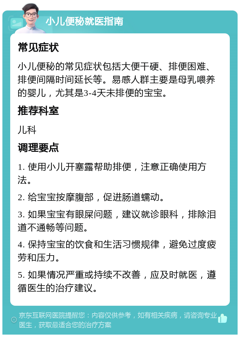 小儿便秘就医指南 常见症状 小儿便秘的常见症状包括大便干硬、排便困难、排便间隔时间延长等。易感人群主要是母乳喂养的婴儿，尤其是3-4天未排便的宝宝。 推荐科室 儿科 调理要点 1. 使用小儿开塞露帮助排便，注意正确使用方法。 2. 给宝宝按摩腹部，促进肠道蠕动。 3. 如果宝宝有眼屎问题，建议就诊眼科，排除泪道不通畅等问题。 4. 保持宝宝的饮食和生活习惯规律，避免过度疲劳和压力。 5. 如果情况严重或持续不改善，应及时就医，遵循医生的治疗建议。