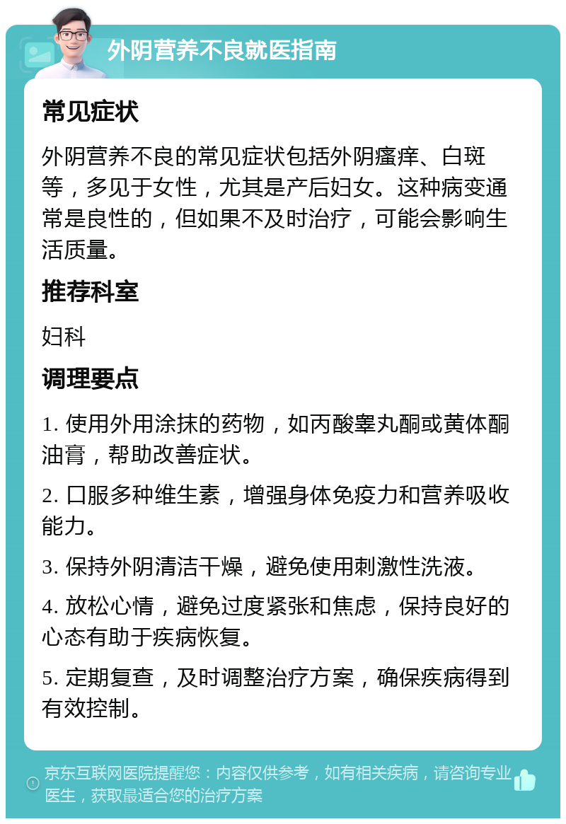 外阴营养不良就医指南 常见症状 外阴营养不良的常见症状包括外阴瘙痒、白斑等，多见于女性，尤其是产后妇女。这种病变通常是良性的，但如果不及时治疗，可能会影响生活质量。 推荐科室 妇科 调理要点 1. 使用外用涂抹的药物，如丙酸睾丸酮或黄体酮油膏，帮助改善症状。 2. 口服多种维生素，增强身体免疫力和营养吸收能力。 3. 保持外阴清洁干燥，避免使用刺激性洗液。 4. 放松心情，避免过度紧张和焦虑，保持良好的心态有助于疾病恢复。 5. 定期复查，及时调整治疗方案，确保疾病得到有效控制。