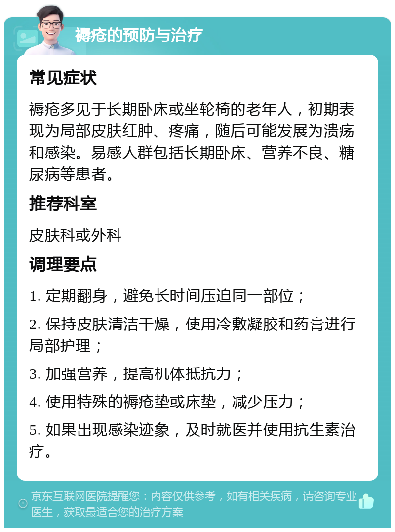 褥疮的预防与治疗 常见症状 褥疮多见于长期卧床或坐轮椅的老年人，初期表现为局部皮肤红肿、疼痛，随后可能发展为溃疡和感染。易感人群包括长期卧床、营养不良、糖尿病等患者。 推荐科室 皮肤科或外科 调理要点 1. 定期翻身，避免长时间压迫同一部位； 2. 保持皮肤清洁干燥，使用冷敷凝胶和药膏进行局部护理； 3. 加强营养，提高机体抵抗力； 4. 使用特殊的褥疮垫或床垫，减少压力； 5. 如果出现感染迹象，及时就医并使用抗生素治疗。