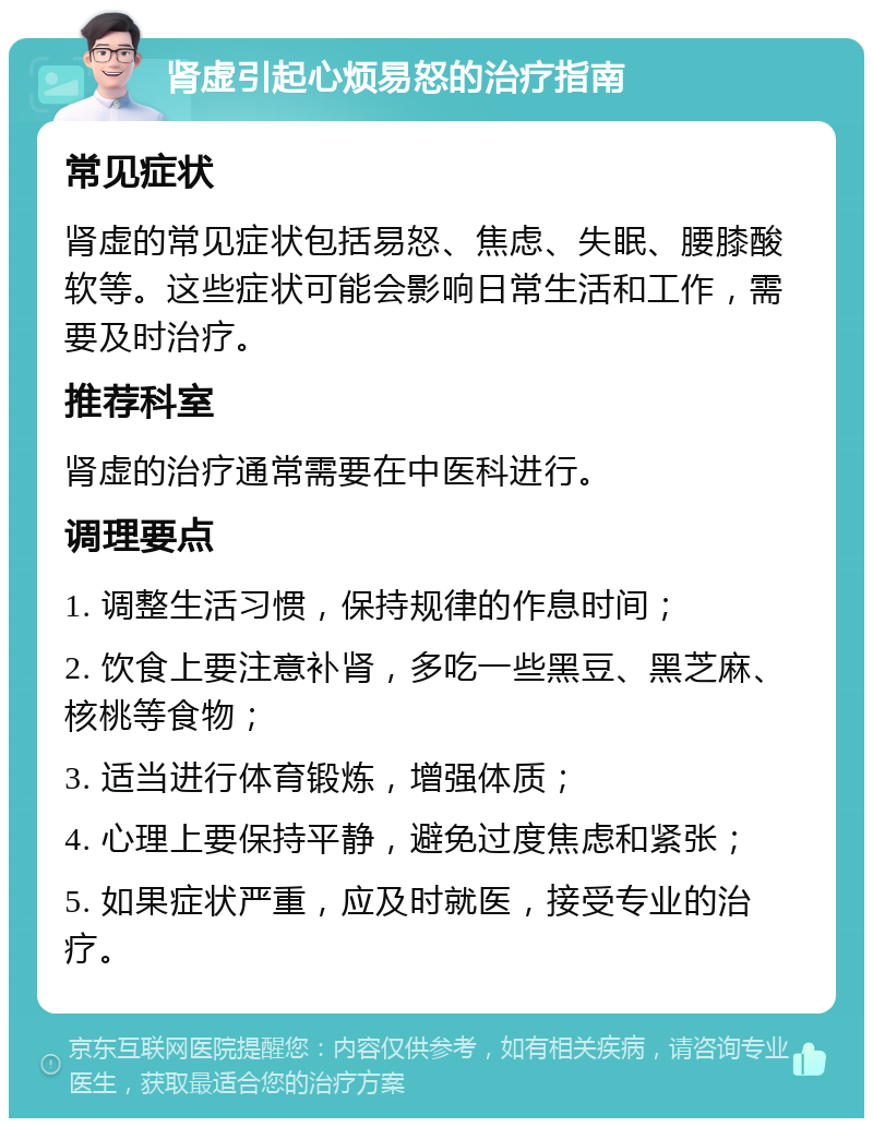 肾虚引起心烦易怒的治疗指南 常见症状 肾虚的常见症状包括易怒、焦虑、失眠、腰膝酸软等。这些症状可能会影响日常生活和工作，需要及时治疗。 推荐科室 肾虚的治疗通常需要在中医科进行。 调理要点 1. 调整生活习惯，保持规律的作息时间； 2. 饮食上要注意补肾，多吃一些黑豆、黑芝麻、核桃等食物； 3. 适当进行体育锻炼，增强体质； 4. 心理上要保持平静，避免过度焦虑和紧张； 5. 如果症状严重，应及时就医，接受专业的治疗。