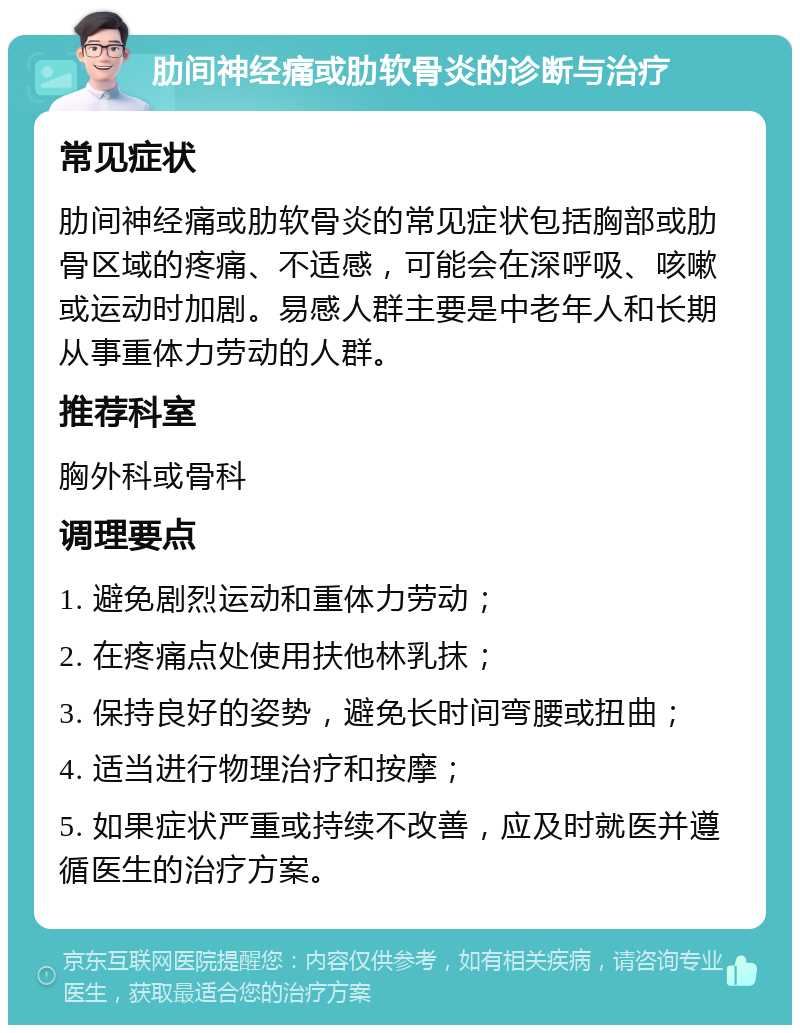 肋间神经痛或肋软骨炎的诊断与治疗 常见症状 肋间神经痛或肋软骨炎的常见症状包括胸部或肋骨区域的疼痛、不适感，可能会在深呼吸、咳嗽或运动时加剧。易感人群主要是中老年人和长期从事重体力劳动的人群。 推荐科室 胸外科或骨科 调理要点 1. 避免剧烈运动和重体力劳动； 2. 在疼痛点处使用扶他林乳抹； 3. 保持良好的姿势，避免长时间弯腰或扭曲； 4. 适当进行物理治疗和按摩； 5. 如果症状严重或持续不改善，应及时就医并遵循医生的治疗方案。