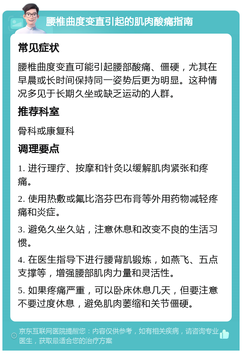 腰椎曲度变直引起的肌肉酸痛指南 常见症状 腰椎曲度变直可能引起腰部酸痛、僵硬，尤其在早晨或长时间保持同一姿势后更为明显。这种情况多见于长期久坐或缺乏运动的人群。 推荐科室 骨科或康复科 调理要点 1. 进行理疗、按摩和针灸以缓解肌肉紧张和疼痛。 2. 使用热敷或氟比洛芬巴布膏等外用药物减轻疼痛和炎症。 3. 避免久坐久站，注意休息和改变不良的生活习惯。 4. 在医生指导下进行腰背肌锻炼，如燕飞、五点支撑等，增强腰部肌肉力量和灵活性。 5. 如果疼痛严重，可以卧床休息几天，但要注意不要过度休息，避免肌肉萎缩和关节僵硬。