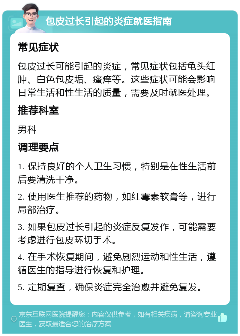 包皮过长引起的炎症就医指南 常见症状 包皮过长可能引起的炎症，常见症状包括龟头红肿、白色包皮垢、瘙痒等。这些症状可能会影响日常生活和性生活的质量，需要及时就医处理。 推荐科室 男科 调理要点 1. 保持良好的个人卫生习惯，特别是在性生活前后要清洗干净。 2. 使用医生推荐的药物，如红霉素软膏等，进行局部治疗。 3. 如果包皮过长引起的炎症反复发作，可能需要考虑进行包皮环切手术。 4. 在手术恢复期间，避免剧烈运动和性生活，遵循医生的指导进行恢复和护理。 5. 定期复查，确保炎症完全治愈并避免复发。