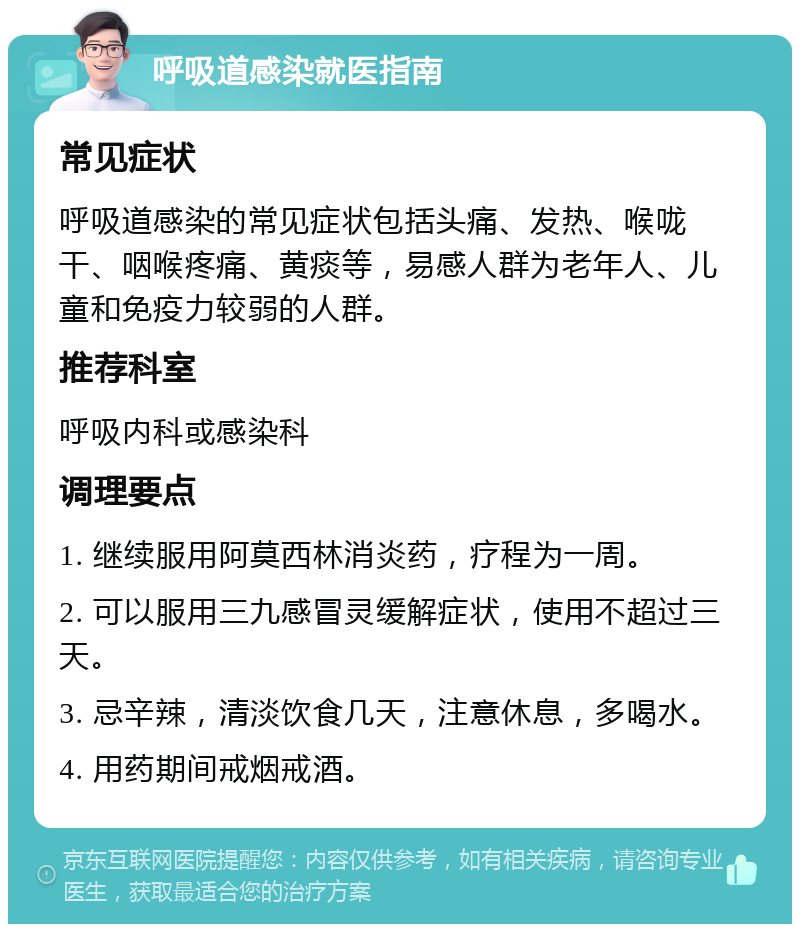 呼吸道感染就医指南 常见症状 呼吸道感染的常见症状包括头痛、发热、喉咙干、咽喉疼痛、黄痰等，易感人群为老年人、儿童和免疫力较弱的人群。 推荐科室 呼吸内科或感染科 调理要点 1. 继续服用阿莫西林消炎药，疗程为一周。 2. 可以服用三九感冒灵缓解症状，使用不超过三天。 3. 忌辛辣，清淡饮食几天，注意休息，多喝水。 4. 用药期间戒烟戒酒。