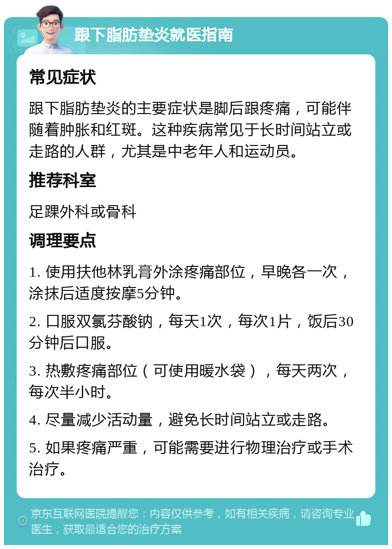 跟下脂肪垫炎就医指南 常见症状 跟下脂肪垫炎的主要症状是脚后跟疼痛，可能伴随着肿胀和红斑。这种疾病常见于长时间站立或走路的人群，尤其是中老年人和运动员。 推荐科室 足踝外科或骨科 调理要点 1. 使用扶他林乳膏外涂疼痛部位，早晚各一次，涂抹后适度按摩5分钟。 2. 口服双氯芬酸钠，每天1次，每次1片，饭后30分钟后口服。 3. 热敷疼痛部位（可使用暖水袋），每天两次，每次半小时。 4. 尽量减少活动量，避免长时间站立或走路。 5. 如果疼痛严重，可能需要进行物理治疗或手术治疗。