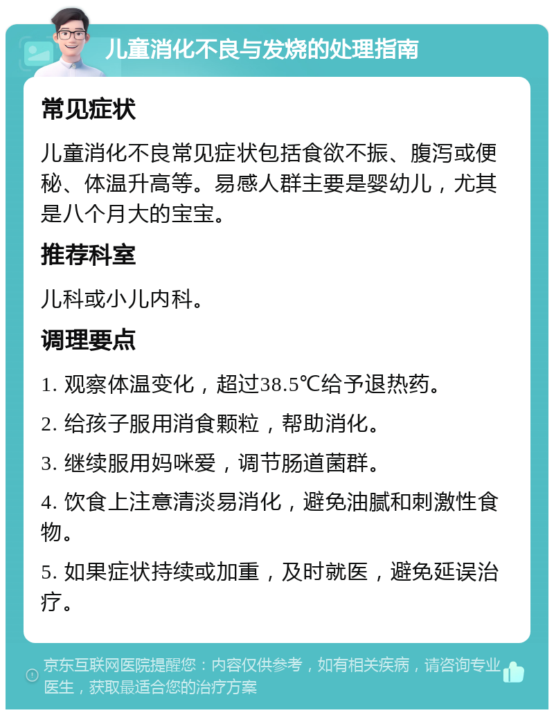 儿童消化不良与发烧的处理指南 常见症状 儿童消化不良常见症状包括食欲不振、腹泻或便秘、体温升高等。易感人群主要是婴幼儿，尤其是八个月大的宝宝。 推荐科室 儿科或小儿内科。 调理要点 1. 观察体温变化，超过38.5℃给予退热药。 2. 给孩子服用消食颗粒，帮助消化。 3. 继续服用妈咪爱，调节肠道菌群。 4. 饮食上注意清淡易消化，避免油腻和刺激性食物。 5. 如果症状持续或加重，及时就医，避免延误治疗。