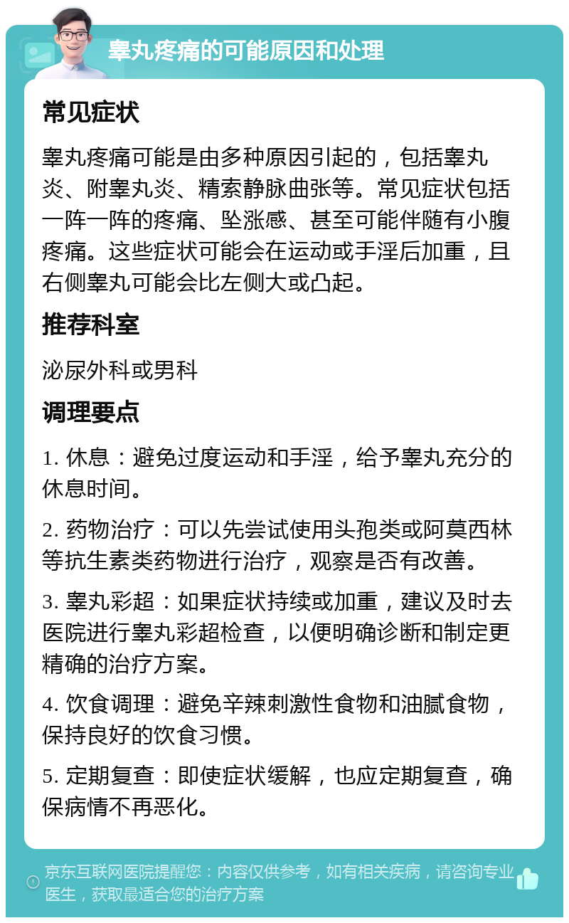 睾丸疼痛的可能原因和处理 常见症状 睾丸疼痛可能是由多种原因引起的，包括睾丸炎、附睾丸炎、精索静脉曲张等。常见症状包括一阵一阵的疼痛、坠涨感、甚至可能伴随有小腹疼痛。这些症状可能会在运动或手淫后加重，且右侧睾丸可能会比左侧大或凸起。 推荐科室 泌尿外科或男科 调理要点 1. 休息：避免过度运动和手淫，给予睾丸充分的休息时间。 2. 药物治疗：可以先尝试使用头孢类或阿莫西林等抗生素类药物进行治疗，观察是否有改善。 3. 睾丸彩超：如果症状持续或加重，建议及时去医院进行睾丸彩超检查，以便明确诊断和制定更精确的治疗方案。 4. 饮食调理：避免辛辣刺激性食物和油腻食物，保持良好的饮食习惯。 5. 定期复查：即使症状缓解，也应定期复查，确保病情不再恶化。