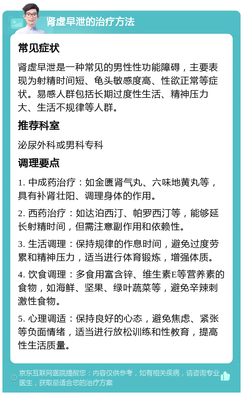 肾虚早泄的治疗方法 常见症状 肾虚早泄是一种常见的男性性功能障碍，主要表现为射精时间短、龟头敏感度高、性欲正常等症状。易感人群包括长期过度性生活、精神压力大、生活不规律等人群。 推荐科室 泌尿外科或男科专科 调理要点 1. 中成药治疗：如金匮肾气丸、六味地黄丸等，具有补肾壮阳、调理身体的作用。 2. 西药治疗：如达泊西汀、帕罗西汀等，能够延长射精时间，但需注意副作用和依赖性。 3. 生活调理：保持规律的作息时间，避免过度劳累和精神压力，适当进行体育锻炼，增强体质。 4. 饮食调理：多食用富含锌、维生素E等营养素的食物，如海鲜、坚果、绿叶蔬菜等，避免辛辣刺激性食物。 5. 心理调适：保持良好的心态，避免焦虑、紧张等负面情绪，适当进行放松训练和性教育，提高性生活质量。