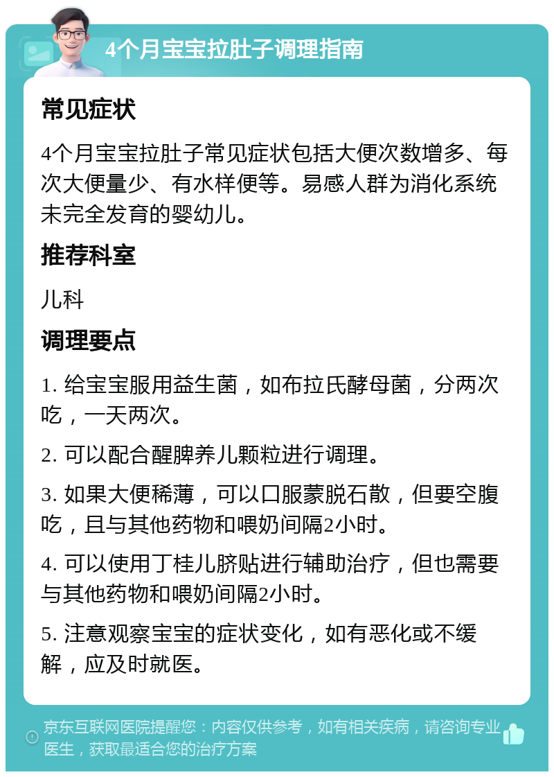 4个月宝宝拉肚子调理指南 常见症状 4个月宝宝拉肚子常见症状包括大便次数增多、每次大便量少、有水样便等。易感人群为消化系统未完全发育的婴幼儿。 推荐科室 儿科 调理要点 1. 给宝宝服用益生菌，如布拉氏酵母菌，分两次吃，一天两次。 2. 可以配合醒脾养儿颗粒进行调理。 3. 如果大便稀薄，可以口服蒙脱石散，但要空腹吃，且与其他药物和喂奶间隔2小时。 4. 可以使用丁桂儿脐贴进行辅助治疗，但也需要与其他药物和喂奶间隔2小时。 5. 注意观察宝宝的症状变化，如有恶化或不缓解，应及时就医。