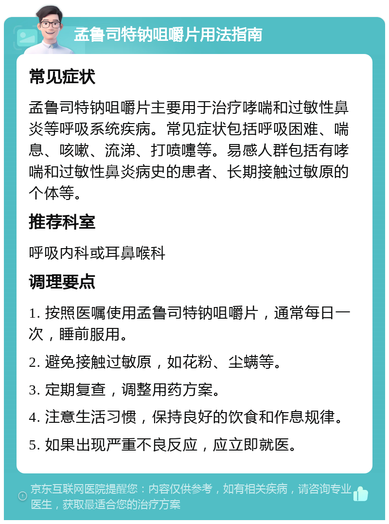 孟鲁司特钠咀嚼片用法指南 常见症状 孟鲁司特钠咀嚼片主要用于治疗哮喘和过敏性鼻炎等呼吸系统疾病。常见症状包括呼吸困难、喘息、咳嗽、流涕、打喷嚏等。易感人群包括有哮喘和过敏性鼻炎病史的患者、长期接触过敏原的个体等。 推荐科室 呼吸内科或耳鼻喉科 调理要点 1. 按照医嘱使用孟鲁司特钠咀嚼片，通常每日一次，睡前服用。 2. 避免接触过敏原，如花粉、尘螨等。 3. 定期复查，调整用药方案。 4. 注意生活习惯，保持良好的饮食和作息规律。 5. 如果出现严重不良反应，应立即就医。