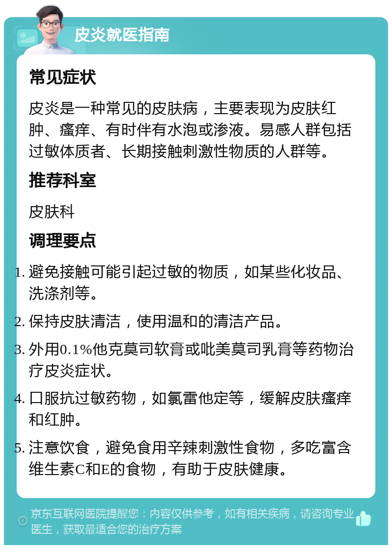 皮炎就医指南 常见症状 皮炎是一种常见的皮肤病，主要表现为皮肤红肿、瘙痒、有时伴有水泡或渗液。易感人群包括过敏体质者、长期接触刺激性物质的人群等。 推荐科室 皮肤科 调理要点 避免接触可能引起过敏的物质，如某些化妆品、洗涤剂等。 保持皮肤清洁，使用温和的清洁产品。 外用0.1%他克莫司软膏或吡美莫司乳膏等药物治疗皮炎症状。 口服抗过敏药物，如氯雷他定等，缓解皮肤瘙痒和红肿。 注意饮食，避免食用辛辣刺激性食物，多吃富含维生素C和E的食物，有助于皮肤健康。