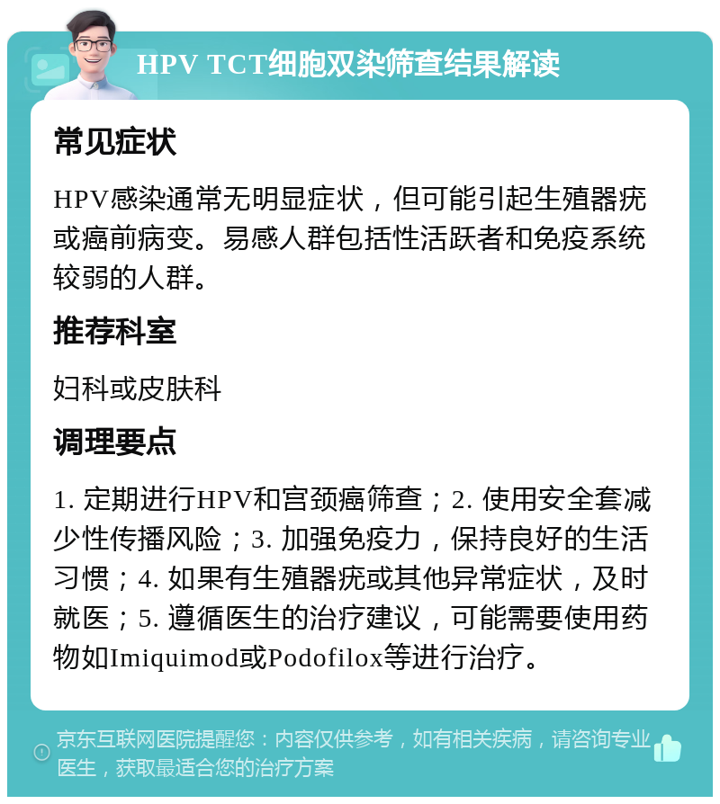 HPV TCT细胞双染筛查结果解读 常见症状 HPV感染通常无明显症状，但可能引起生殖器疣或癌前病变。易感人群包括性活跃者和免疫系统较弱的人群。 推荐科室 妇科或皮肤科 调理要点 1. 定期进行HPV和宫颈癌筛查；2. 使用安全套减少性传播风险；3. 加强免疫力，保持良好的生活习惯；4. 如果有生殖器疣或其他异常症状，及时就医；5. 遵循医生的治疗建议，可能需要使用药物如Imiquimod或Podofilox等进行治疗。