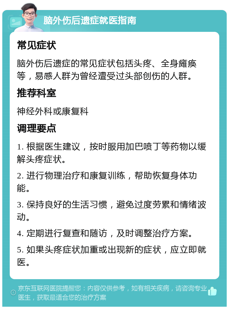 脑外伤后遗症就医指南 常见症状 脑外伤后遗症的常见症状包括头疼、全身瘫痪等，易感人群为曾经遭受过头部创伤的人群。 推荐科室 神经外科或康复科 调理要点 1. 根据医生建议，按时服用加巴喷丁等药物以缓解头疼症状。 2. 进行物理治疗和康复训练，帮助恢复身体功能。 3. 保持良好的生活习惯，避免过度劳累和情绪波动。 4. 定期进行复查和随访，及时调整治疗方案。 5. 如果头疼症状加重或出现新的症状，应立即就医。