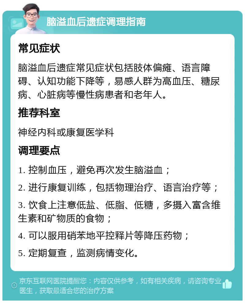 脑溢血后遗症调理指南 常见症状 脑溢血后遗症常见症状包括肢体偏瘫、语言障碍、认知功能下降等，易感人群为高血压、糖尿病、心脏病等慢性病患者和老年人。 推荐科室 神经内科或康复医学科 调理要点 1. 控制血压，避免再次发生脑溢血； 2. 进行康复训练，包括物理治疗、语言治疗等； 3. 饮食上注意低盐、低脂、低糖，多摄入富含维生素和矿物质的食物； 4. 可以服用硝苯地平控释片等降压药物； 5. 定期复查，监测病情变化。