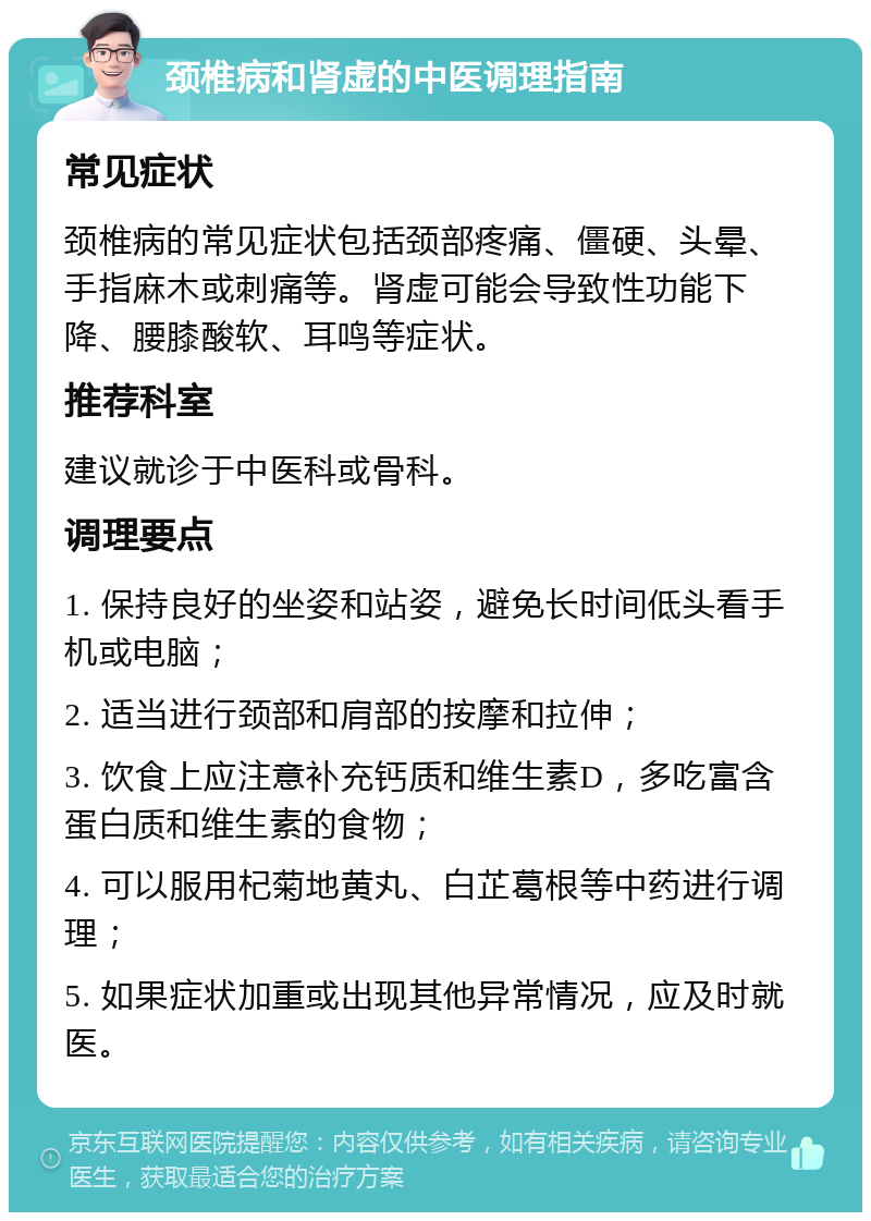 颈椎病和肾虚的中医调理指南 常见症状 颈椎病的常见症状包括颈部疼痛、僵硬、头晕、手指麻木或刺痛等。肾虚可能会导致性功能下降、腰膝酸软、耳鸣等症状。 推荐科室 建议就诊于中医科或骨科。 调理要点 1. 保持良好的坐姿和站姿，避免长时间低头看手机或电脑； 2. 适当进行颈部和肩部的按摩和拉伸； 3. 饮食上应注意补充钙质和维生素D，多吃富含蛋白质和维生素的食物； 4. 可以服用杞菊地黄丸、白芷葛根等中药进行调理； 5. 如果症状加重或出现其他异常情况，应及时就医。