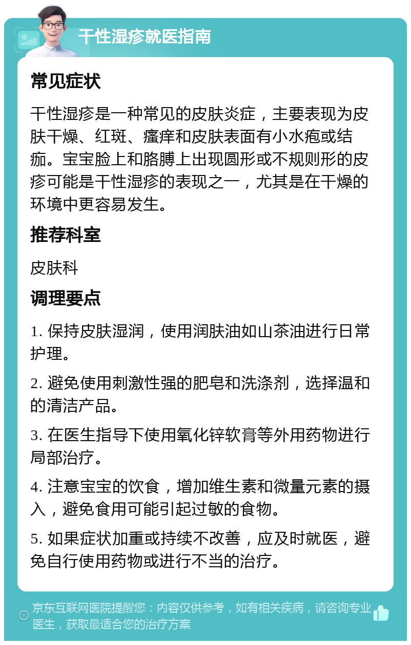 干性湿疹就医指南 常见症状 干性湿疹是一种常见的皮肤炎症，主要表现为皮肤干燥、红斑、瘙痒和皮肤表面有小水疱或结痂。宝宝脸上和胳膊上出现圆形或不规则形的皮疹可能是干性湿疹的表现之一，尤其是在干燥的环境中更容易发生。 推荐科室 皮肤科 调理要点 1. 保持皮肤湿润，使用润肤油如山茶油进行日常护理。 2. 避免使用刺激性强的肥皂和洗涤剂，选择温和的清洁产品。 3. 在医生指导下使用氧化锌软膏等外用药物进行局部治疗。 4. 注意宝宝的饮食，增加维生素和微量元素的摄入，避免食用可能引起过敏的食物。 5. 如果症状加重或持续不改善，应及时就医，避免自行使用药物或进行不当的治疗。