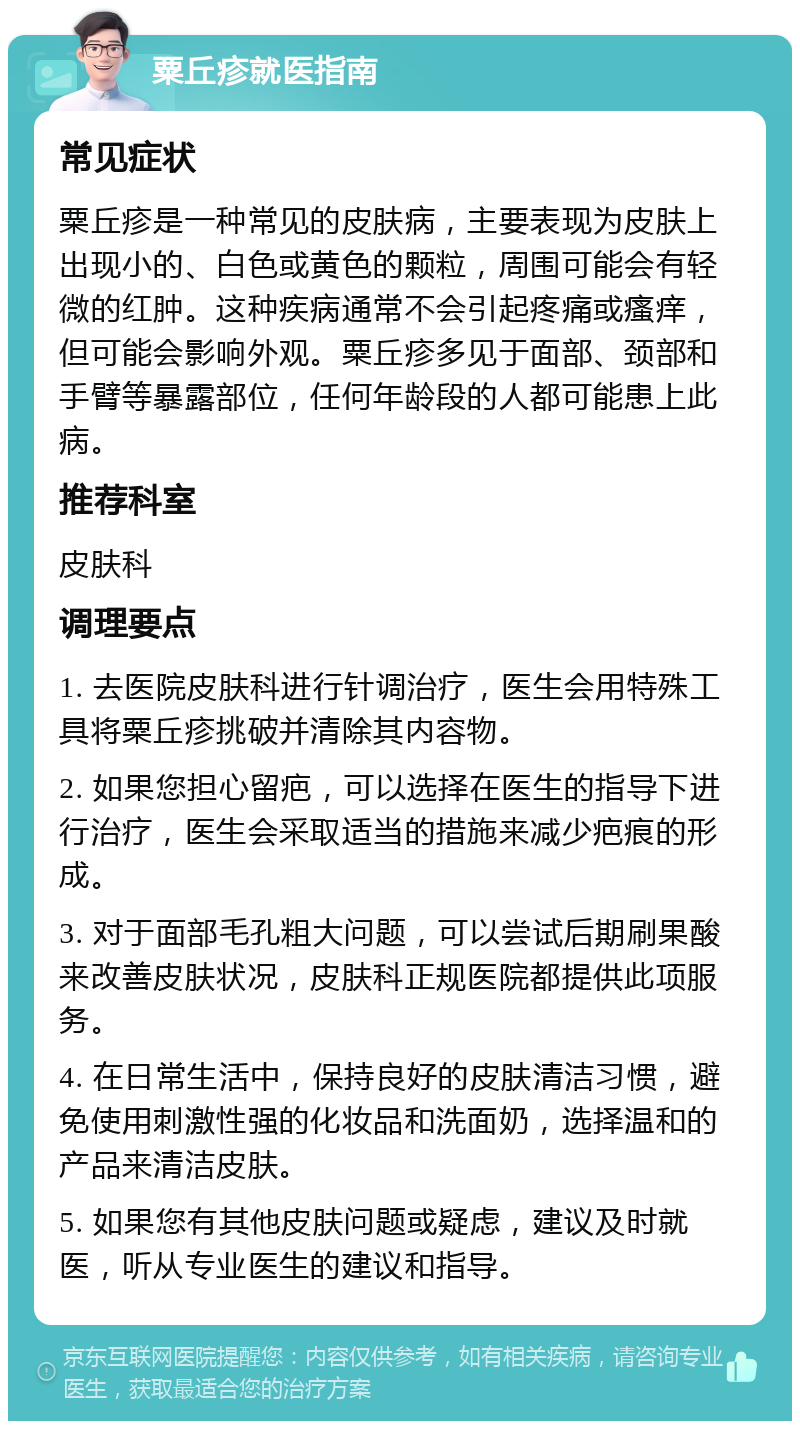 粟丘疹就医指南 常见症状 粟丘疹是一种常见的皮肤病，主要表现为皮肤上出现小的、白色或黄色的颗粒，周围可能会有轻微的红肿。这种疾病通常不会引起疼痛或瘙痒，但可能会影响外观。粟丘疹多见于面部、颈部和手臂等暴露部位，任何年龄段的人都可能患上此病。 推荐科室 皮肤科 调理要点 1. 去医院皮肤科进行针调治疗，医生会用特殊工具将粟丘疹挑破并清除其内容物。 2. 如果您担心留疤，可以选择在医生的指导下进行治疗，医生会采取适当的措施来减少疤痕的形成。 3. 对于面部毛孔粗大问题，可以尝试后期刷果酸来改善皮肤状况，皮肤科正规医院都提供此项服务。 4. 在日常生活中，保持良好的皮肤清洁习惯，避免使用刺激性强的化妆品和洗面奶，选择温和的产品来清洁皮肤。 5. 如果您有其他皮肤问题或疑虑，建议及时就医，听从专业医生的建议和指导。