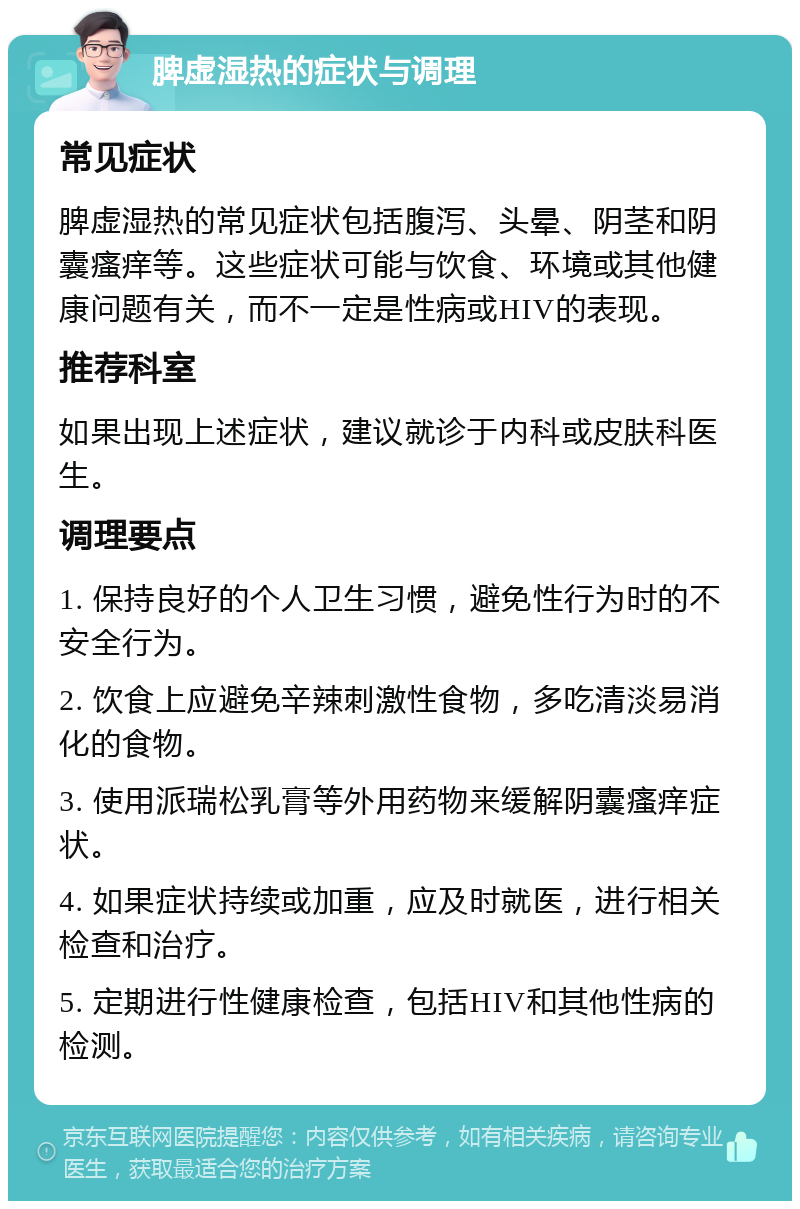 脾虚湿热的症状与调理 常见症状 脾虚湿热的常见症状包括腹泻、头晕、阴茎和阴囊瘙痒等。这些症状可能与饮食、环境或其他健康问题有关，而不一定是性病或HIV的表现。 推荐科室 如果出现上述症状，建议就诊于内科或皮肤科医生。 调理要点 1. 保持良好的个人卫生习惯，避免性行为时的不安全行为。 2. 饮食上应避免辛辣刺激性食物，多吃清淡易消化的食物。 3. 使用派瑞松乳膏等外用药物来缓解阴囊瘙痒症状。 4. 如果症状持续或加重，应及时就医，进行相关检查和治疗。 5. 定期进行性健康检查，包括HIV和其他性病的检测。