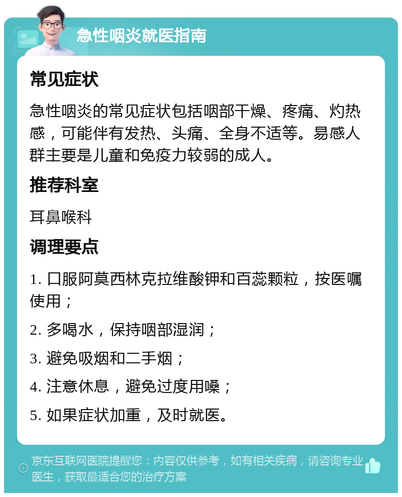 急性咽炎就医指南 常见症状 急性咽炎的常见症状包括咽部干燥、疼痛、灼热感，可能伴有发热、头痛、全身不适等。易感人群主要是儿童和免疫力较弱的成人。 推荐科室 耳鼻喉科 调理要点 1. 口服阿莫西林克拉维酸钾和百蕊颗粒，按医嘱使用； 2. 多喝水，保持咽部湿润； 3. 避免吸烟和二手烟； 4. 注意休息，避免过度用嗓； 5. 如果症状加重，及时就医。