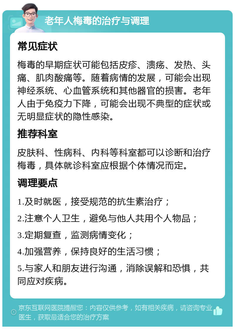 老年人梅毒的治疗与调理 常见症状 梅毒的早期症状可能包括皮疹、溃疡、发热、头痛、肌肉酸痛等。随着病情的发展，可能会出现神经系统、心血管系统和其他器官的损害。老年人由于免疫力下降，可能会出现不典型的症状或无明显症状的隐性感染。 推荐科室 皮肤科、性病科、内科等科室都可以诊断和治疗梅毒，具体就诊科室应根据个体情况而定。 调理要点 1.及时就医，接受规范的抗生素治疗； 2.注意个人卫生，避免与他人共用个人物品； 3.定期复查，监测病情变化； 4.加强营养，保持良好的生活习惯； 5.与家人和朋友进行沟通，消除误解和恐惧，共同应对疾病。