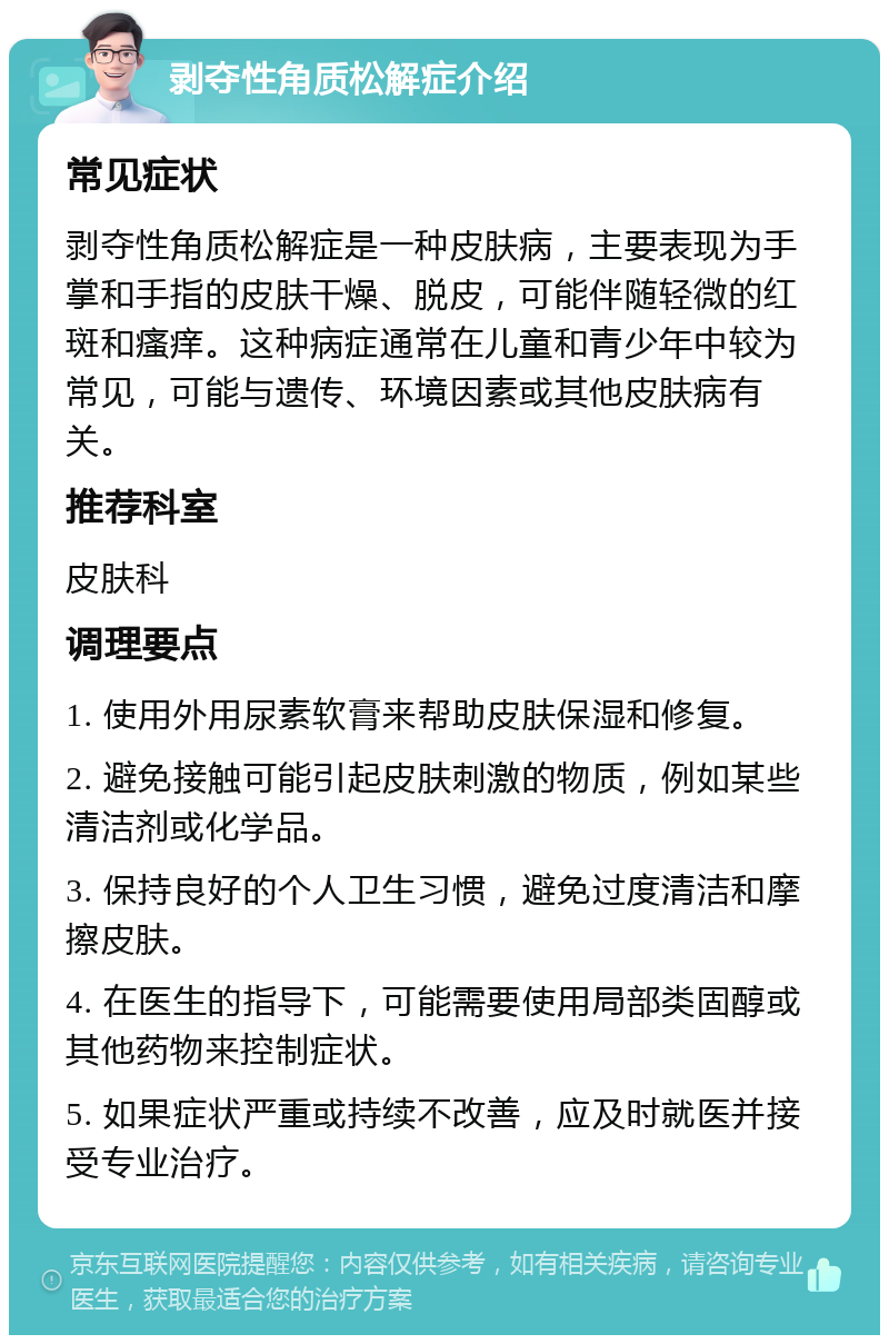 剥夺性角质松解症介绍 常见症状 剥夺性角质松解症是一种皮肤病，主要表现为手掌和手指的皮肤干燥、脱皮，可能伴随轻微的红斑和瘙痒。这种病症通常在儿童和青少年中较为常见，可能与遗传、环境因素或其他皮肤病有关。 推荐科室 皮肤科 调理要点 1. 使用外用尿素软膏来帮助皮肤保湿和修复。 2. 避免接触可能引起皮肤刺激的物质，例如某些清洁剂或化学品。 3. 保持良好的个人卫生习惯，避免过度清洁和摩擦皮肤。 4. 在医生的指导下，可能需要使用局部类固醇或其他药物来控制症状。 5. 如果症状严重或持续不改善，应及时就医并接受专业治疗。