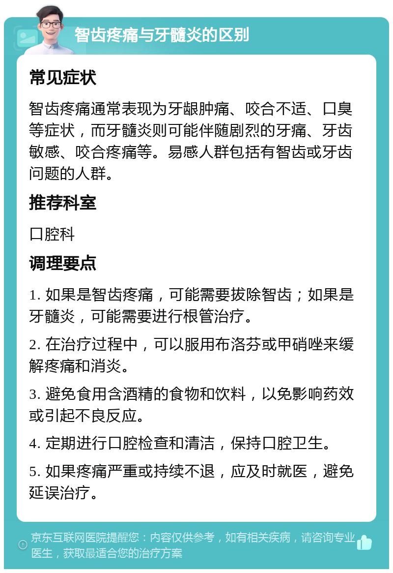 智齿疼痛与牙髓炎的区别 常见症状 智齿疼痛通常表现为牙龈肿痛、咬合不适、口臭等症状，而牙髓炎则可能伴随剧烈的牙痛、牙齿敏感、咬合疼痛等。易感人群包括有智齿或牙齿问题的人群。 推荐科室 口腔科 调理要点 1. 如果是智齿疼痛，可能需要拔除智齿；如果是牙髓炎，可能需要进行根管治疗。 2. 在治疗过程中，可以服用布洛芬或甲硝唑来缓解疼痛和消炎。 3. 避免食用含酒精的食物和饮料，以免影响药效或引起不良反应。 4. 定期进行口腔检查和清洁，保持口腔卫生。 5. 如果疼痛严重或持续不退，应及时就医，避免延误治疗。