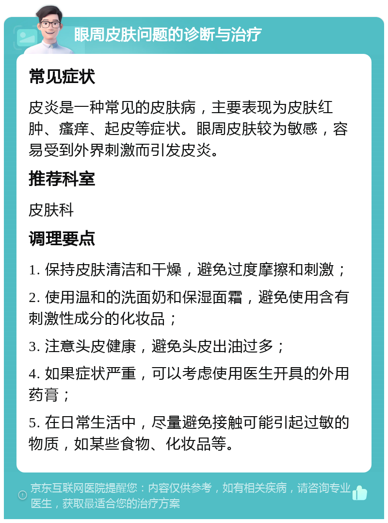 眼周皮肤问题的诊断与治疗 常见症状 皮炎是一种常见的皮肤病，主要表现为皮肤红肿、瘙痒、起皮等症状。眼周皮肤较为敏感，容易受到外界刺激而引发皮炎。 推荐科室 皮肤科 调理要点 1. 保持皮肤清洁和干燥，避免过度摩擦和刺激； 2. 使用温和的洗面奶和保湿面霜，避免使用含有刺激性成分的化妆品； 3. 注意头皮健康，避免头皮出油过多； 4. 如果症状严重，可以考虑使用医生开具的外用药膏； 5. 在日常生活中，尽量避免接触可能引起过敏的物质，如某些食物、化妆品等。