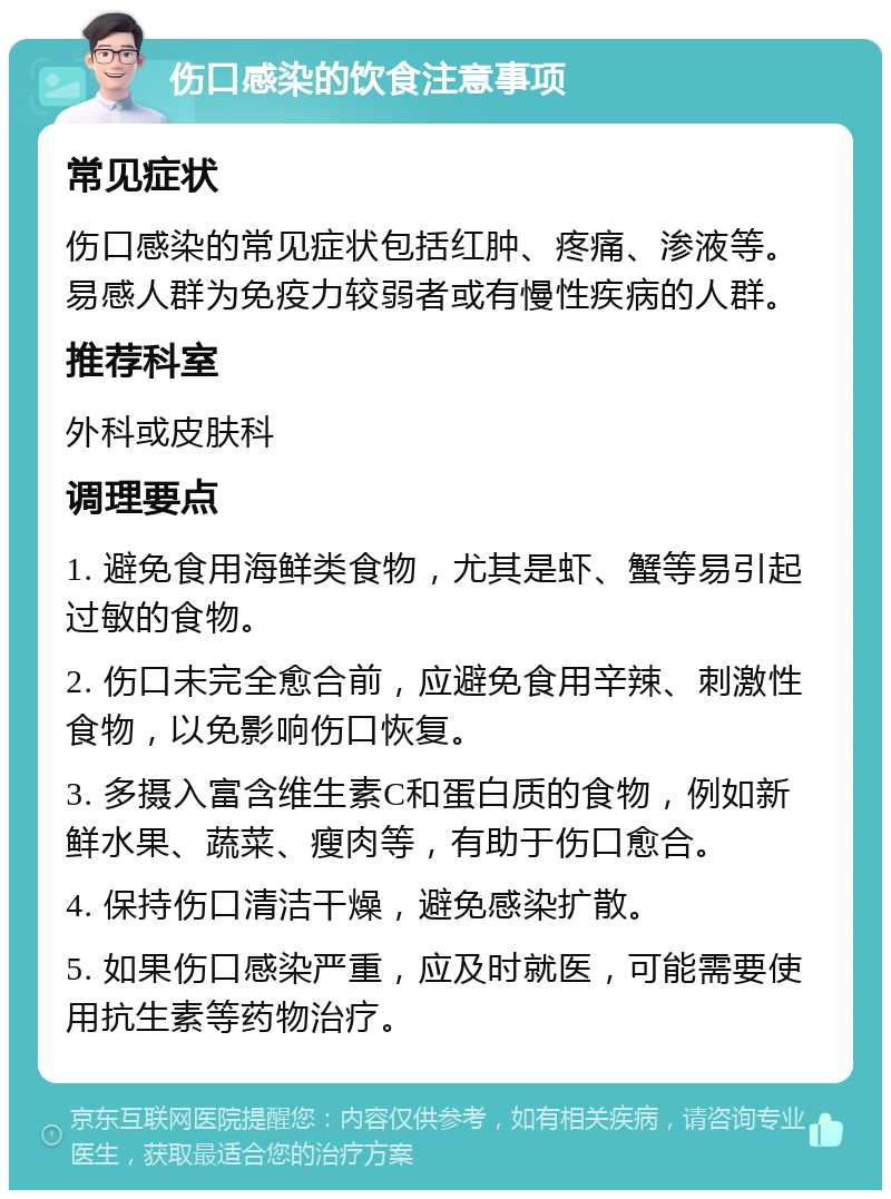 伤口感染的饮食注意事项 常见症状 伤口感染的常见症状包括红肿、疼痛、渗液等。易感人群为免疫力较弱者或有慢性疾病的人群。 推荐科室 外科或皮肤科 调理要点 1. 避免食用海鲜类食物，尤其是虾、蟹等易引起过敏的食物。 2. 伤口未完全愈合前，应避免食用辛辣、刺激性食物，以免影响伤口恢复。 3. 多摄入富含维生素C和蛋白质的食物，例如新鲜水果、蔬菜、瘦肉等，有助于伤口愈合。 4. 保持伤口清洁干燥，避免感染扩散。 5. 如果伤口感染严重，应及时就医，可能需要使用抗生素等药物治疗。