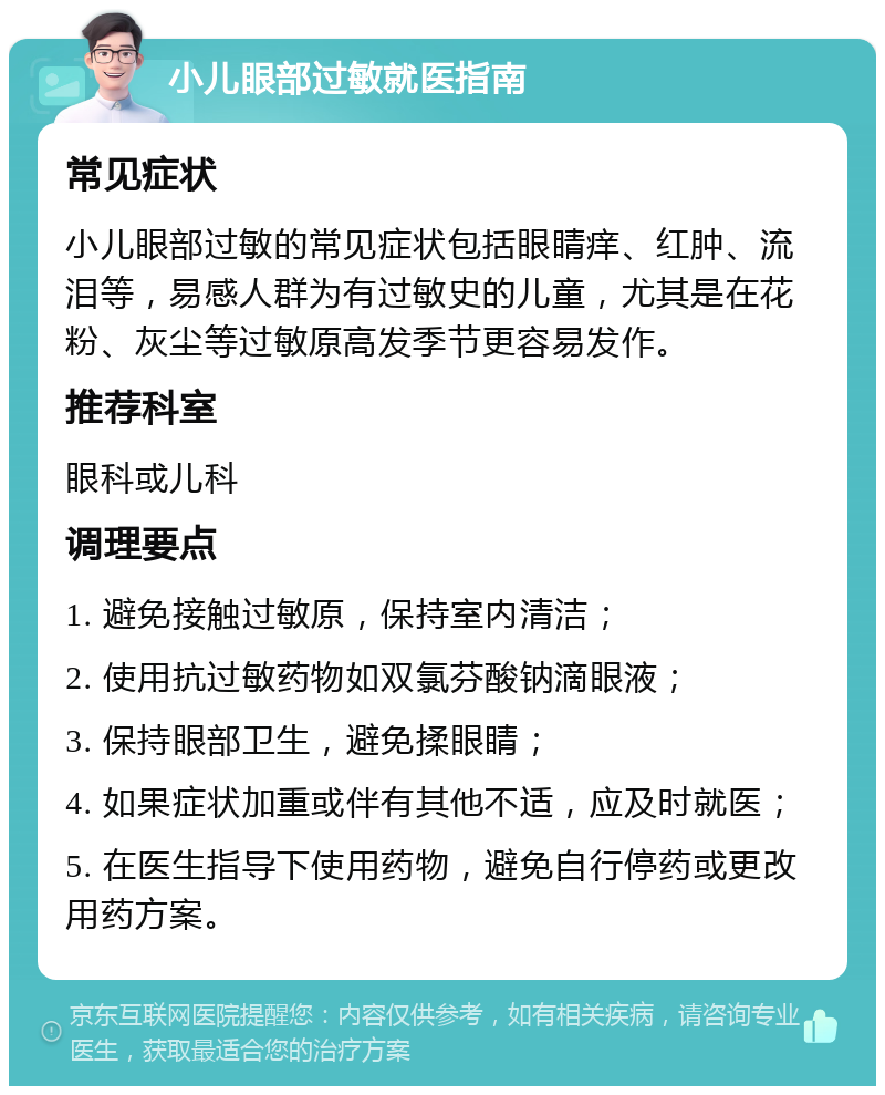 小儿眼部过敏就医指南 常见症状 小儿眼部过敏的常见症状包括眼睛痒、红肿、流泪等，易感人群为有过敏史的儿童，尤其是在花粉、灰尘等过敏原高发季节更容易发作。 推荐科室 眼科或儿科 调理要点 1. 避免接触过敏原，保持室内清洁； 2. 使用抗过敏药物如双氯芬酸钠滴眼液； 3. 保持眼部卫生，避免揉眼睛； 4. 如果症状加重或伴有其他不适，应及时就医； 5. 在医生指导下使用药物，避免自行停药或更改用药方案。