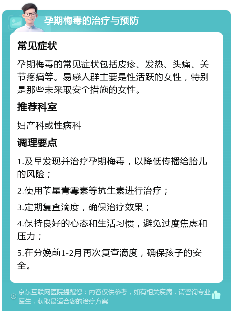 孕期梅毒的治疗与预防 常见症状 孕期梅毒的常见症状包括皮疹、发热、头痛、关节疼痛等。易感人群主要是性活跃的女性，特别是那些未采取安全措施的女性。 推荐科室 妇产科或性病科 调理要点 1.及早发现并治疗孕期梅毒，以降低传播给胎儿的风险； 2.使用苄星青霉素等抗生素进行治疗； 3.定期复查滴度，确保治疗效果； 4.保持良好的心态和生活习惯，避免过度焦虑和压力； 5.在分娩前1-2月再次复查滴度，确保孩子的安全。