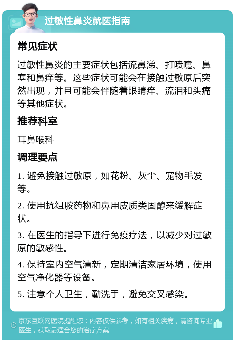 过敏性鼻炎就医指南 常见症状 过敏性鼻炎的主要症状包括流鼻涕、打喷嚏、鼻塞和鼻痒等。这些症状可能会在接触过敏原后突然出现，并且可能会伴随着眼睛痒、流泪和头痛等其他症状。 推荐科室 耳鼻喉科 调理要点 1. 避免接触过敏原，如花粉、灰尘、宠物毛发等。 2. 使用抗组胺药物和鼻用皮质类固醇来缓解症状。 3. 在医生的指导下进行免疫疗法，以减少对过敏原的敏感性。 4. 保持室内空气清新，定期清洁家居环境，使用空气净化器等设备。 5. 注意个人卫生，勤洗手，避免交叉感染。